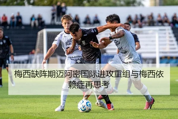梅西缺阵期迈阿密国际进攻重组与梅西依赖症再思考