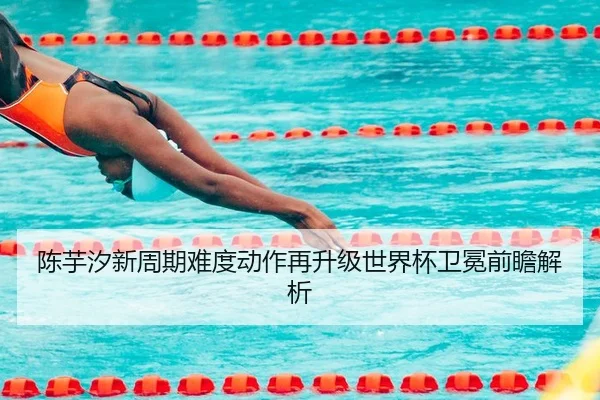 陈芋汐新周期难度动作再升级世界杯卫冕前瞻解析