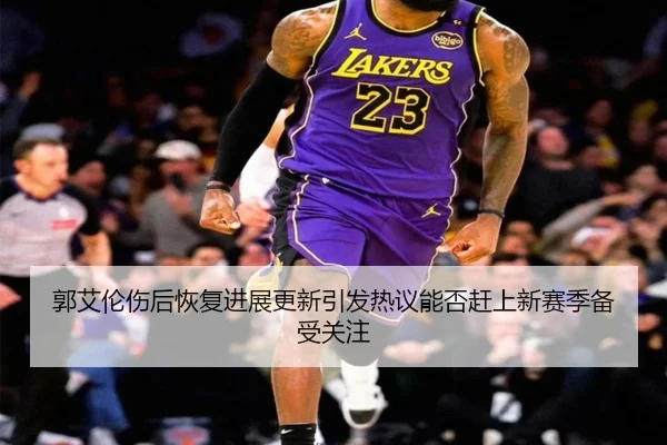 郭艾伦伤后恢复进展更新引发热议能否赶上新赛季备受关注