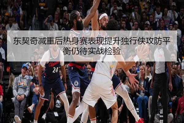 东契奇减重后热身赛表现提升独行侠攻防平衡仍待实战检验