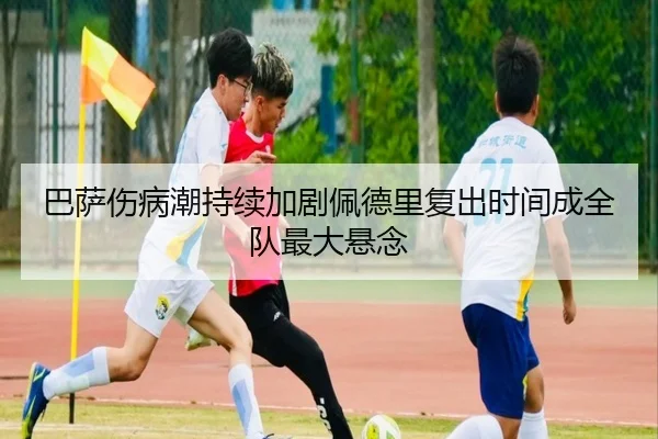 巴萨伤病潮持续加剧佩德里复出时间成全队最大悬念